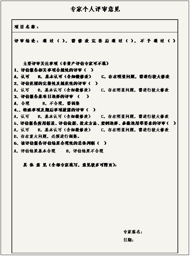 文本框:专家个人评审意见 项目名称： 评审结论：通过（），需修改完善后通过（），不予通过（） 主要评审关注事项（非资产评估专家可不填） 1、评估报告相关事项合规性的评审（　） A，认可　　B，基本认可（含细微修改）　　C，存在明显问题，需进行较大修改　 2、评估范围的完整性及规范性的评审（　） A，认可　　B，基本认可（含细微修改）　　C，存在明显问题，需进行较大修改　　 3、评估报告基准日选择的评审 （   ） A, 合理      B，不合理，需调整 4、、特殊事项及期后事项披露的评审（　） A，认可　　B，基本认可（含细微修改）　　C，存在明显问题，需进行较大修改　　　 5、评估报告所用假设、评估依据、技术方法、案例选择、参数选用等要素的评审（　） A，认可　　B，基本认可（含细微修改）　　C，存在明显问题，需进行较大修改　　　 D，存在重大问题，必须进行调整。 6、该评估报告评估结果合理性的总体判断（　） A，评估结果基本合理　　 B，评估结果不合理 具 体 意 见（全部专家填写，意见较多可附页）： 专家签名：　　 日期： 