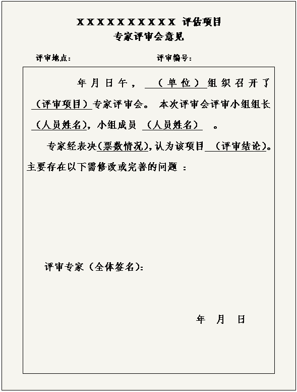 文本框: ＸＸＸＸＸＸＸＸＸＸ 评估项目
专家评审会意见
　　　评审地点：  　　　　　　　　　评审编号：
年月日午， （单位）组织召开了                        （评审项目）专家评审会。 本次评审会评审小组组长 （人员姓名），小组成员 （人员姓名）  。
专家经表决（票数情况），认为该项目  （评审结论）。主要存在以下需修改或完善的问题 ：
评审专家（全体签名）：
　　　　　　　　　　　　　   　　　  年  月  日
